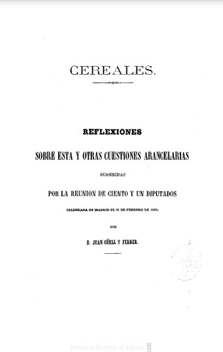 Cereales: reflexiones sobre esta y otras cuestiones arancelarias sugeridas por la reunión de ciento y un diputados, celebrada en Madrid el 21 de febrero de 1859
